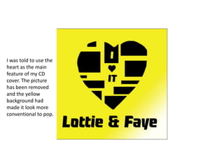 I was told to use the
heart as the main
feature of my CD
cover. The picture
has been removed
and the yellow
background had
made it look more
conventional to pop.

 