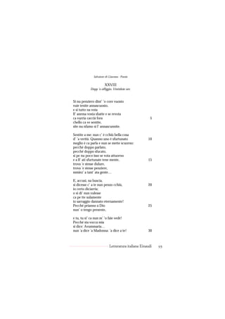 Salvatore di Giacomo - Poesie

                       XXVIII
            Dopp ’o offiggio. Vintidoie ore.


Si nu penziero dint’ ’o core vuosto
vuie tenite annascuosto,
e si tutto na vota
ll’ anema vosta sbatte e se revota
ca vurria caccià fora                                 5
chello ca ve sentite,
site nu nfamo si l’ annascunnite.

Sentite a me: nun c’ è cchiù bella cosa
d’ ’a verità. Quanno uno è sfurtunato               10
meglio è ca parla e nun se mette scuorno:
pecché doppo parlato,
pecché doppo sfucato,
si pe nu poco isso se vota attuorno
e a ll’ ati sfurtunate tene mente,                  15
trova ’e stesse dulure,
trova ’e stesse penziere,
mmiez’ a tant’ ata gente…

E, accusì, na buscia,
si dicesse c’ a te nun penzo cchiù,                 20
io certo diciarria;
o si di’ nun vulesse
ca pe tte sulamente
io sarraggio dannato eternamente!
Pecché prianno a Dio                                25
nun’ o tengo presente,

e tu, tu si’ ca nun m’ ’o faie vedé!
Pecché sta vocca mia
si dice: Avummaria…
nun ’a dice ’a Madonna: ’a dice a te!               30



                           Letteratura italiana Einaudi   95
 