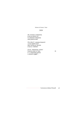 Salvatore di Giacomo - Poesie

                       XXIX


Ah, si tenesse a màmmema
io mo nu starria ccà!
Ca sulamente màmmema
mme putarria sanà!

Chi cchiù d’ ’a mamma tiennero5
’o core mpietto tene?
Qua’ lacreme so’ lacreme
si nun so’ chelli lla?

Oi ma’, chiammeme, scétete!
Si ancora mme vo’ bene                             10
d’ ’o campusanto pàrtete
e vieneme a piglià!…




                          Letteratura italiana Einaudi   96
 