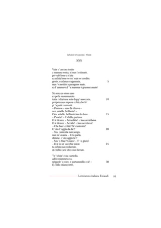Salvatore di Giacomo - Poesie

                         XXX


Vuie c’ ancora tenite
a mamma vosta, si nun ’a stimate,
pe vulé bene a n’ata
ca cchiù bene ve vo’ vuie ve credite;
gente, o nfama o ngannata,                            5
nun ’e mettite a paragone maie,
ca l’ ammore d’ ’a mamma è gruosso assaie!

Na vota ce steva uno
ca pe la nnammurata
tutta ’a furtuna soia dopp’ asseccata,              10
pròpeto nun sapeva cchiù che fa’
p’ ’a puté cuntentà.
– Damme – essa lle diceva –
oro, anielle, brillante! –
Oro, anielle, brillante isso le deva…               15
– Puorte! – E chillo purtava.
E si diceva: – Arruobbe! – isso arrubbava.
E si diceva: – Accide! – isso accedeva!
– Che buo’ cchiú? Si’ cuntenta?
C’ ato t’ aggia da da’?                             20
– No, cuntenta nun songo,
nun m’ avasta. – E tu parla,
dimme, c’ ato aggia fa’?
– Ma ’o ffaie? Giura! – T’ ’o giuro!
– E si no st’ uocchie mieie                         25
tu cchiù nun vedarraie,
si chello ca te dico nun farraie.

Te’! chist’ è nu curtiello,
addó màmmeta va,
scìppele ’o core, e portammillo ccà! –              30
E chillo nfamo iette,



                           Letteratura italiana Einaudi   97
 