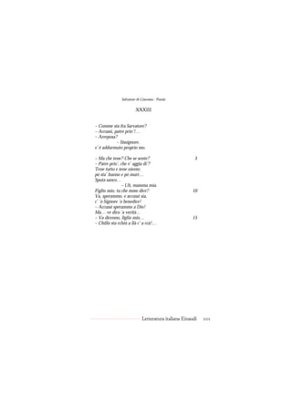 Salvatore di Giacomo - Poesie

                        XXXIII


– Comme sta fra Sarvatore?
– Accussì, patre prio’!…
– Arreposa?
            – Sissignore,
s’ è addurmuto proprio mo.

– Ma che tene? Che se sente?                           5
– Patre prio’, che v’ aggia di’?
Tene tutto e tene niente,
pò sta’ buono e pò murì…
Sputa sanco…
                – Uh, mamma mia.
Figlio mio, tu che mme dice?                         10
Va, sperammo, e accussì sia,
c’ ’o Signore ’o benedice!
– Accussì sperammo a Dio!
Ma… ve dico ’a verità…
– Va dicenno, figlio mio…                            15
– Chillo sta cchiù a llà c’ a ccà!…




                            Letteratura italiana Einaudi   101
 