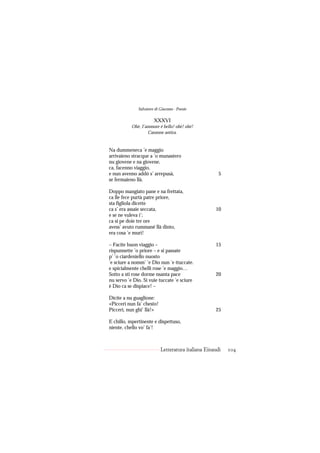Salvatore di Giacomo - Poesie

                       XXXVI
           Ohè, I’ammore è bello! ohè! ohè!
                   Canzone antica.


Na dummeneca ’e maggio
arrivaieno stracque a ’o munastero
nu giovene e na giovene,
ca, facenno viaggio,
e nun avenno addó s’ arrepusà,                        5
se fermaieno llà.

Doppo mangiato pane e na frettata,
ca lle fece purtà patre priore,
sta figliola dicette
ca s’ era assaie seccata,                           10
e se ne vuleva i’;
ca si pe doie tre ore
avess’ avuto rummané llà dinto,
era cosa ’e murì!

– Facite buon viaggio –                             15
rispunnette ’o priore – e si passate
p’ ’o ciardeniello nuosto
’e sciure a nomm’ ’e Dio nun ’e ttuccate.
e spicialmente chelli rose ’e maggio…
Sotto a sti rose dorme nsanta pace                  20
nu servo ’e Dio. Si vuie tuccate ’e sciure
è Dio ca se dispiace! –

Dicite a nu guaglione:
«Piccerì nun fa’ chesto!
Piccerì, nun ghi’ llà!»                             25

E chillo, mpertinente e dispettuso,
niente, chello vo’ fa’!



                           Letteratura italiana Einaudi   104
 