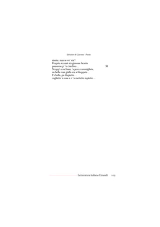 Salvatore di Giacomo - Poesie

niente, nun se vo’ sta’!
Proprio accussì sta giovene facette
passanno p’ ’o ciardino…                            30
Ncopp’ a na fossa, ’a poco cummigliata,
na bella rosa gialla era schiuppata…
E chella, pe dispietto…
cugliette ’a rosa e s’ ’a mettette mpietto…




                           Letteratura italiana Einaudi   105
 
