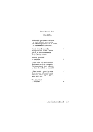 Salvatore di Giacomo - Poesie

                      OI MARENÀ


Mmiezo a lu mare vocame, varchetta,
e tu, mare, tu famme nonna nonna;
io m’ addormo penzanno a chi m’ aspetta,
a na fenesta e a na faccella tonna…

Fenesta piccerella piccerella,                         5
ne tengo una pur’ io dint’ a lu core;
si da llà me fa segno na manella,
da ccà risponne ammore.

Ammore, oi marenà!
Lu mare e ba!                                        10

Quanto vurria sapé che sta facenno
nennella mia, si dorme o sta scetata…
Core mme dice che starrà redenno…
La nfama sta varchetta ha ncatenata!

L’ ha ncatenata, e longa è la catena,                15
da ccà se stenne anfino a la fenesta,
si sta varca se move appena appena,
nenna la tira lesta…

Tira, si vuo’ tirà!
Lu mare e ba!                                        20




                            Letteratura italiana Einaudi   108
 