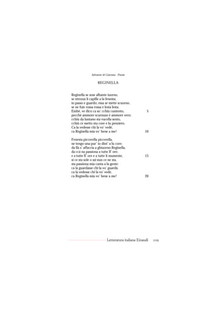 Salvatore di Giacomo - Poesie

                   REGINELLA


Reginella se sose albante iuorno,
se ntrezza li capille a la fenesta;
io passo e guardo; essa se mette scuorno,
se ne fuie rossa rossa e lesta lesta.
Embè, ve dico ca so’ cchiù cuntento,                  5
pecché ammore scurnuso è ammore vero;
cchiù da luntano sta vucella sento,
cchiù ce metto stu core e lu penziero.
Ca la vedesse chi la vo’ vedé,
ca Reginella mia vo’ bene a me!                     10

Fenesta piccerella piccerella,
ne tengo una pur’ io dint’ a lu core;
da llà s’ affaccia a ghiuorno Reginella,
da ccà na passiona a tutte ll’ ore;
e a tutte ll’ ore e a tutte li mumente,             15
si ce sta sole o ssi nun ce ne sta,
sta passiona mia canta a la gente:
ca la guardasse chi la vo’ guardà,
ca la vedesse chi la vo’ vedé,
ca Reginella mia vo’ bene a me!                     20




                           Letteratura italiana Einaudi   109
 