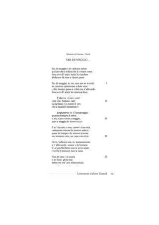 Salvatore di Giacomo - Poesie

               ERA DE MAGGIO…


Era de maggio e te cadeano nzino
a schiocche a schiocche li ccerase rosse,
fresca era ll’ aria e tutto lu ciardino
addurava de rose a ciente passe.

Era de maggio; io, no, nun me ne scordo,               5
na canzona cantàvemo a doie voce;
cchiù tiempo passa e cchiù me n’allicordo,
fresca era ll’ aria e la canzona doce.

      E diceva: «Core, core!
core mio, luntano vaie;                              10
tu me lasse e io conto ll’ ore,
chi sa quanno turnarraie!»

      Rispunneva io: «Turnarraggio
quanno tornano li rrose,
si stu sciore torna a maggio,                        15
pure a maggio io stonco ccà.»

E so’ turnato, e mo, comm’ a na vota,
cantammo nzieme lu mutivo antico;
passa lu tiempo e lu munno s’avota,
ma ammore vero, no, nun vota vico.                   20

De te, bellezza mia, m’ annammuraie,
si t’ allicuorde, nnanz’ a la funtana:
Il’ acqua llà dinto nun se secca maie,
e ferita d’ammore nun se sana.

Nun se sana: ca sanata                               25
si se fosse, gioia mia,
mmiezzo a st’ aria mbarzamata



                            Letteratura italiana Einaudi   111
 