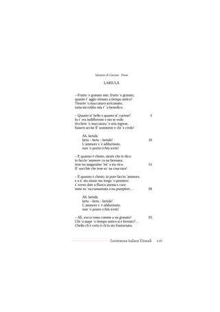 Salvatore di Giacomo - Poesie

                     LARIULÀ


– Frutto ’e granato mio, frutto ’e granato,
quanto t’ aggio stimato a tiempo antico!
Tienete ’o muccaturo arricamato,
tutta sta robba mia t’ ’a benedico.

– Quanto si’ bello e quanto si’ curtese!              5
Io t’ era indifferente e mo se vede:
tècchete ’o muccaturo ’e seta ingrese,
fussero accise ll’ uommene e chi ’e crede!

     Ah, lariulà,
     lariu – lariu – lariulà!                       10
     L’ammore s’ è addurmuto,
     nun ’o pozzo cchiù scetà!

– E quanno è chesto, siente che te dico:
io faccio ’ammore cu na farenara;
tene nu magazzino ’int’ a stu vico,                 15
Il’ uocchie che tene so’ na cosa rara!

– E quanno è chesto, io pure faccio ’ammore,
e a n’ ato ninno mo tengo ’o penziere;
s’ ereno date a ffuoco anema e core;
mme so’ raccumannata a nu pumpiere…                 20

     Ah, lariulà,
     lariu – lariu – lariulà!
     L’ammore s’ è addurmuto,
     nun ’o pozzo cchiù scetà!

– Ah, vocca rossa comme a nu granato!               25
Chi ’o ssape ’o tiempo antico si è fernuto?…
Chello ch’è certo è ch’io sto frasturnato,



                           Letteratura italiana Einaudi   116
 