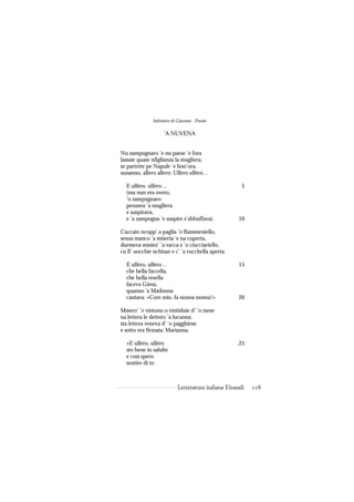 Salvatore di Giacomo - Poesie

                   ’A NUVENA


Nu zampugnaro ’e nu paese ’e fora
lassaie quase nfiglianza la mugliera,
se partette pe Napule ’e bon’ora,
sunanno, allero allero: Ullèro ullèro…

  E ullèro, ullèro…                                   5
  (ma nun era overo,
  ’o zampugnaro
  penzava ’a mugliera
  e suspirava,
  e ’a zampogna ’e suspire s’abbuffava).            10

Cuccato ncopp’ a paglia ’o Bammeniello,
senza manco ’a miseria ’e na cuperta,
durmeva mmiez’ ’a vacca e ’o ciucciariello,
cu ll’ uocchie nchiuse e c’ ’a vucchella aperta.

  E ullèro, ullèro…                                 15
  che bella faccella,
  che bella resella
  faceva Giesù,
  quanno ’a Madonna
  cantava: «Core mio, fa nonna nonna!»              20

Mmerz’ ’e vintuno o vintiduie d’ ’o mese
na lettera le dettero ’a lucanna;
sta lettera veneva d’ ’o pagghiese.
e sotto era firmata: Marianna.

  «E ullèro, ullèro                                 ,25
  sto bene in salulte
  e così spero
  sentire di te:



                           Letteratura italiana Einaudi   118
 