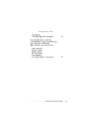 Salvatore di Giacomo - Poesie

  sono sgravata,
  e duie figlie aggio fatto una figliata.»          30

Tu scendi dalle stelle, o re del cielo,
e nuie pigliammo ’e guaie cchiù alleramente,
tasse, case cadute e freddo gelo,
figlie a zeffunno, e pure nun fa niente…

  Ullèro, ullèro!30
  Sunate e cantate!
  Sparate! sparate!
  Ch’ è nato Giesù!
  Giesù Bambino…
  E ’a Vergine Maria s’ ’o tene nzino!…             35




                           Letteratura italiana Einaudi   119
 