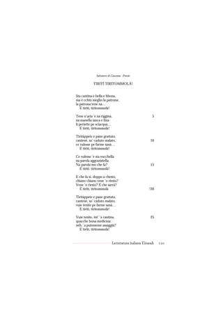 Salvatore di Giacomo - Poesie

            TIRITÌ TIRITOMMOLÀ!


Sta cantina è bella e bbona,
ma è cchiù meglio la patrona;
la patrona tene na…
   E tiritì, tiritommolà!

Tene n’aria ’e na riggina,                            5
na manella ianca e fina
li periette pe sciacquà…
   E tiritì, tiritommolà!

Tiritàppete e pane grattato,
cantenè, so’ caduto malato,                         10
ce vulesse pe farme sanà…
   E tiritì, tiritommolà!

Ce vulesse ’e sta vucchella
na parola aggraziatella.
Na parola mo che fa?                                15
  E tiritì. tiritommolà!

E che fa si, doppo a chesto,
chiano chiano vene ’o riesto?
Vene ’o riesto? E che sarrà?
  E tiritì, tiritommolà                            !20

Tiritàppete e pane grattato,
cantenè, so’ caduto malato,
vuie tenite pe farme sanà…
  E tiritì, tiritommolà!

Vuie tenite, int’ ’a cantina,                       25
quacche bona medicina:
neh, ’a putesseme assaggià?
  E tiritì, tiritommolà!


                           Letteratura italiana Einaudi   120
 