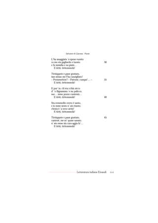 Salvatore di Giacomo - Poesie

L’ha assaggiata ’o sposo vuosto
ca mo sta gagliardo e tuosto                        30
e fa mmidia e no piatà…
   E tiritì, tiritommolà!

Tiritàppete e pane grattato,
isso stesso me l’ha cunzigliato!
– Premmettete? – Patrone, cumpà!… –                 35
   E tiritì, tiritommolà!

E pur’ io, ch’era cchiù sicco
d’ ’o llignammo ’e nu palicco,
mo… mme pozzo cuntentà…
   E tiritì, tiritommolà!                           40

Stu remmedio overo è santo,
e io mme sento n’ ato ttanto;
chesta è ’a vera carità!
   E tiritì, tiritommolà!

Tiritàppete e pane grattato,                        45
cantenè, me so’ quase sanato;
n’ ato mese sta cura aggia fa’…
   E tiritì, tiritommolà!




                           Letteratura italiana Einaudi   121
 
