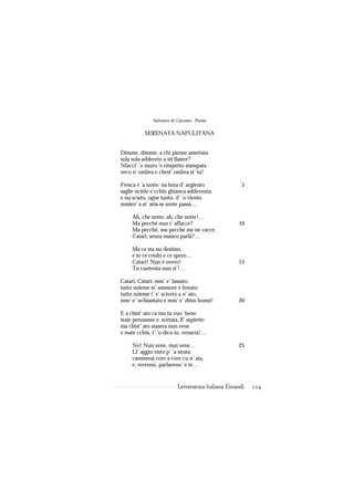 Salvatore di Giacomo - Poesie

           SERENATA NAPULITANA


Dimme, dimme, a chi pienze assettata
sola sola addereto a sti llastre?
Nfacci’ ’o muro ’e rimpetto stampata
veco n’ ombra e chest’ ombra si’ tu!

Fresca è ’a notte: na luna d’ argiento                 5
saglie ncielo e cchiù ghianca addeventa:
e nu sciato, ogne tanto, d’ ’o viento
mmiez’ a st’ aria se sente passà…

     Ah, che notte, ah, che notte!…
     Ma pecché nun t’ affacce?                       10
     Ma pecché, ma pecché me ne cacce,
     Catarì, senza manco parlà?…

     Ma ce sta nu destino,
     e io ce credo e ce spero…
     Catarì! Nun è overo!                            15
     Tu cuntenta nun si’!…

Catarì, Catarì, mm’ e’ lassato,
tutto nzieme st’ ammore è fenuto:
tutto nzieme t’ e’ scìveto a n’ ato,
mm’ e’ nchiantato e mm’ e’ ditto bonnì!              20

E a chist’ ato ca mo tu vuo’ bene
staie penzanno e, scetata, ll’ aspiette:
ma chist’ ato stasera nun vene
e maie cchiù, t’ ’o dico io, venarrà!…

     No! Nun vene, nun vene…                         25
     Ll’ aggio visto p’ ’a strata
     cammenà core a core cu n’ ata,
     e, rerenno, parlaveno ’e te…


                            Letteratura italiana Einaudi   124
 