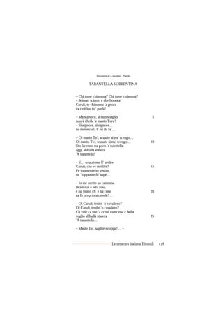 Salvatore di Giacomo - Poesie

         TARANTELLA SORRENTINA


– Chi mme chiamma? Chi mme chiamma?
– Scinne, scinne, e che bonora!
Carulì, te chiamma ’a gnora
ca cu ttico vo’ parlà!…

– Ma sta voce, si nun sbaglio,                        5
nun è chella ’e masto Tore?
– Sissignore, sissignore…
na mmasciata t’ ha da fa’…

– Oi masto To’, scusate si nu’ scengo…
Oi masto To’, scusate si nu’ scengo…                10
Sto facenno nu poco ’e tulettella:
aggi’ abballà stasera
’A tarantella!

– E… scusateme ll’ ardire
Carulì, che ve mettite?                             15
Pe ttramente ve vestite,
m’ ’o pputite fa’ sapé…

– Io me metto na cammisa
ricamata ’e seta rosa,
e nu busto ch’ è na cosa                            20
ca fa proprio stravedé!…

– Oi Carulì, tenite ’o cavaliero?
Oi Carulì, tenite ’o cavaliero?
Cu vuie ca site ’a cchiù cianciosa e bella
voglio abballà stasera                              25
’A tarantella…

– Masto To’, saglite ncoppa!… –



                           Letteratura italiana Einaudi   128
 