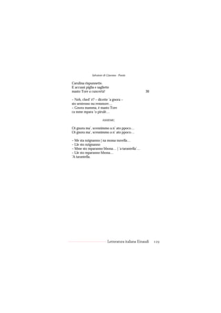 Salvatore di Giacomo - Poesie

Carulina rispunnette.
E accussì piglia e sagliette
masto Tore a cuncertà!                               30

– Neh, ched’ è? – dicette ’a gnora –
sto sentenno nu remmore…
– Gnora mamma, è masto Tore
ca mme mpara ’o pirulè…

                        ASSIEME:


Oi gnora ma’, scennimmo a n’ ato ppoco…
Oi gnora ma’, scennimmo a n’ ato ppoco…

– Me sta nzignanno | na mossa nuvella…
– Lle sto nzignanno
– Mme sto mparanno bbona… | ’a tarantella’…
– Lle sto mparanno bbona…
’A tarantella.




                            Letteratura italiana Einaudi   129
 