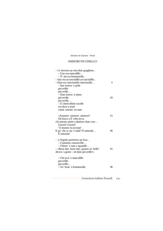 Salvatore di Giacomo - Poesie

           AMMORE PICCERILLO!


– Ce steveno na vota duie guagliune…
   – Uno era masculillo…
   – N’ ata era femmenella…
– Isso era accunciulillo accunciulillo…
– Essa era cianciusella cianciusella…                 5
   – Isso teneva ’o pède
   piccerillo
   piccerillo …
   – Essa teneva ’a mano
   piccerella                                       10
   piccerella …
   – E chesti ddoie vucelle
   era doce a sentì
   cantà, nzieme, accussì:

  «Ammore, ammore, ammore!                          15
  Dà fuoco a ll’ erba secca
chi nzieme mette a sbattere duie core…
  Gnorsì! Gnorsì!
  ’O munno va accussì!
E po’ che ce sta ’e male? È naturale…               20
  È naturale!

– ’a Napule partettero pe fora…
   – Cantanno canzuncelle…
   – Chiene ’e vase e squasille…
– «Bene mio, bene mio, quanto so’ belle!            25
diceva ’a gente – sti duie piccerille!»

  – Chi sa si ’o masculillo
  piccerillo
  piccerillo…
  – Vo’ bene ’a femmenella                          30



                           Letteratura italiana Einaudi   130
 
