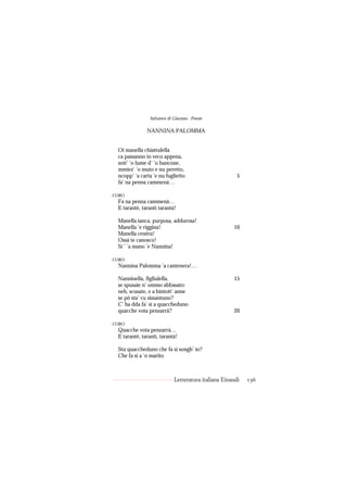 Salvatore di Giacomo - Poesie

              NANNINA PALOMMA


 Oi manella chiattulella
 ca passanno io veco appena,
 sott’ ’o lume d’ ’o bancone,
 mmiez’ ’o muto e nu peretto,
 ncopp’ ’a carta ’e nu fuglietto                        5
 fa’ na penna cammenà…

CORO
 Fa na penna cammenà…
 E tarantè, tarantì tarantà!

 Manella ianca, purposa, addurosa!
 Manella ’e riggina!                                  10
 Manella cenèra!
 Ossà te canosco!
 Si ’ ’a mano ’e Nannina!

CORO
 Nannina Palomma ’a cantenera!…

 Nanninella, figliulella,                             15
 se spusaie n’ ommo abbasato:
 neh, scusate, e a bintott’ anne
 se pò sta’ cu sissantuno?
 C’ ha dda fa’ si a quaccheduno
 quacche vota penzarrà?                               20

CORO
 Quacche vota penzarrà…
 E tarantè, tarantì, tarantà!

 Stu quaccheduno che fa si songh’ io?
 Che fa si a ’o marito



                             Letteratura italiana Einaudi   136
 