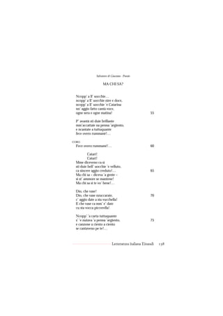 Salvatore di Giacomo - Poesie

                     MA CHI SA?


 Ncopp’ a ll’ uocchie…
 ncopp’ a ll’ uocchie nire e doce,
 ncopp’ a ll’ uocchie ’e Catarina
 nn’ aggio fatto cantà voce,
 ogne sera e ogne matina!                             55

 P’ avantà sti duie brillante
 mm’accattaie na penna ’argiento,
 e ncantate a tuttuquante
 fece overo rummané!…

CORO
 Fece overo rummané!…                                 60

          Catarì!
          Catarì!
 Mme diceveno ca sì
 sti duie bell’ uocchie ’e velluto,
 ca sincere aggio creduto!…                           65
 Ma chi sa – diceva ’a gente –
 si st’ ammore se mantene!
 Ma chi sa si te vo’ bene!…

 Dio, che vase!
 Dio, che vase nzuccarate,                            70
 c’ aggio date a sta vucchella!
 E che vase ca mm’ e’ date
 cu sta vocca piccerella!

 Ncopp’ ’a carta tuttuquante
 s’ ’e nutava ’a penna ’argiento,                     75
 e canzone a ciento a ciento
 se cantaveno pe te!…



                             Letteratura italiana Einaudi   138
 