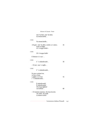 Salvatore di Giacomo - Poesie

        mm’ ha fatto, mm’ ha fatto
        na mmasciatella…

CORO
        Na mmasciatella…

 «Oi gno’, mm’ ha ditto, sentite a n’ amico,         45
        tenite na figlia
        ch’ è troppo bella!»

CORO
        Ch’ è troppo bella!

 E dimme si ’o vuo’…

CORO
        C’ ’o ndanderandì…                           50

 – Oi ma’, nun ’o voglio…

CORO
        C’ ’o ndanderandò…

 Se sose a primm’ora,
 va fora a sunà,
 e piglia e se n’esce                                55
 c’ ’o ndanderandà…

CORO
        E ndanderandì!
        E ndanderandà!
        Che bona figliola!
        carcioffolà!…                                60

 – Oi mamma mamma, che luna lucente,
        che stelle, che stelle
        ca stanno ncielo!


                            Letteratura italiana Einaudi   142
 