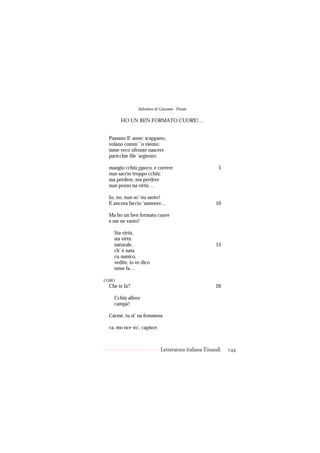Salvatore di Giacomo - Poesie

       HO UN BEN FORMATO CUORE!…


 Passano ll’ anne: scappano,
 volano comm’ ’o viento;
 mme veco nfronte nascere
 paricchie file ’argiento:

 mangio cchiù ppoco, e correre                         5
 nun saccio troppo cchiù:
 ma perdere, ma perdere
 nun pozzo na virtù…

 Io, no, nun so’ nu santo!
 E ancora faccio ’ammore…                            10

 Ma ho un ben formato cuore
 e me ne vanto!

   Sta virtù,
   sta virtù
   naturale,                                         15
   ch’ è nata
   cu mmico,
   vedite, io ve dico
   mme fa…

CORO
 Che te fa?                                          20

   Cchiù allero
   campà!

 Carmè, tu si’ na femmena

 ca, mo nce vo’, capisce:



                            Letteratura italiana Einaudi   144
 
