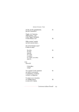 Salvatore di Giacomo - Poesie

 pecché, pecché, guardanneme,                           25
 pecché te ntenerisce?

 Nègalo, si si’ femmena,
 nègalo primm’ ’e mo:
 te puo’ llagnà? Richiàralo,
 te tratto bbona o no?                                  30

 Dillo tu stessa i’ quanto
 me faccio ancora onore…

 Ho un ben formato cuore?
 E mme ne vanto!

   Sta virtù,                                           35
   sta virtù
   naturale,
   ch’ è nata
   cu mmico,
   tu ’o ssaie, ca cu ttico,                            40
   mme fa…

CORO
 Che te fa?

   Cchiù allero
   campà!

 Tu ce pazzie? Ccà ll’ uommene                          45
 mo vanno a caro prezzo:
 ve nchianteno, ve tratteno
 cu furia e cu disprezzo.

 N’ ommo ca se n’ incarrica
 e ll’ obbligo suio fa,                                 50
 te crire tu ch’ è fàcele,



                               Letteratura italiana Einaudi   145
 