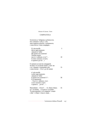 Salvatore di Giacomo - Poesie

                 CAMPAGNOLA


Scennenno p’ Antignano a primma sera,
ievo cantanno n’ aria p’ ’a via:
mme suspirava attuorno ’a primmavera,
e mme faceva ’a luna cumpagnia…

  St’ aria nuvella                                    5
  diceva ogni mumento:
  «Quanto si’ bella!
  Ma quanto sto scuntento!
  Tieneme mente:
  nun te n’ adduone, oi ne’?…                       10
  Io mme cunzumo, io moro,
  io spanteco pe tte!…»

E cantanno accussì sta campagnola
tècchete e te ncuntraie mmiez’ a tant’ ate:
e tu ’e lassaste e rummaniste sola,                 15
e mme deciste: – Oi ni’, pe chi cantate

  st’ aria nuvella
  ca dice ogni mumento:
  «Quanto si’ bella!
  E quanto sto scuntento!»? –                       20
  E io rispunnette:
  – Nun te n’ adduone, oi ne’,
  ca me cunzumo e moro
  e spanteco… pe tte?… –

Murmuliaste: – Overo?… – E, chiano chiano,          25
tu t’ accustaste… e io pure m’ accustaie…
Tu mme guardave: io te strignette ’a mano
e dint’ ’o chiaro ’e luna te vasaie…




                           Letteratura italiana Einaudi   147
 
