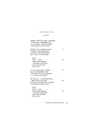 Salvatore di Giacomo - Poesie

                       CUCU’!


Quanno ’a luna sta ncoppa ’a campagna
e cchiù nnere ’e mmuntagne fa fa’,
nu cucù mmiez’ ’e ffronne se lagna,
c maie requie nn’ arriva a truvà.

Sceglie st’ ora ca dormeno ’a gente                   5
pe puterse cchiù meglio sfucà,
e, scetato, ’o sento io sulamente
dint’ ’a pace d’ ’a notte cantà…

  Cucù!…
  Cucù!… Cucù!…                                     10
  Licenzia ogni speranza
  – mme pare ca mme dice –
  e nun ce penzà cchiù…
  Cucù, cucù…

P’ ’a via nova te sento ’a matina                   15
pure a te, Chiarastella, cantà:
e mm’ affaccio a sta voce argentina,
e… te veco cu n’ato passà!…

Ah, che core!… E che barbara sorta
c’ aggi’ avuto cu ttico tené!                       20
Stu cucù, ca mme chiamma, me porta
na mmasciata crudele, e de te!…

  Cucù!…
  Cucù!… Cucù!…
  Licenzia ogni speranza                            25
  – mme pare ca mme dice –
  e nun ce penzà cchiù…
  Cucù, cucù…



                           Letteratura italiana Einaudi   149
 