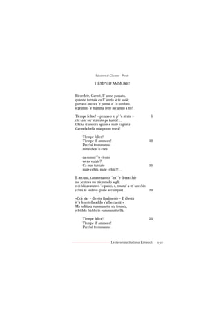 Salvatore di Giacomo - Poesie

             TIEMPE D’AMMORE!


Ricordete, Carmè, ll’ anno passato,
quanno turnaie cu ll’ anzia ’e te vedé;
purtavo ancora ’e panne d’ ’o surdato,
e primm’ ’e mamma iette ascianno a tte!

Tiempe felice! – penzavo io p’ ’a strata –            5
chi sa si nu’ starrate pe turnà!…
Chi sa si ancora eguale e maie cagnata
Carmela bella mia pozzo truvà!

     Tiempe felice!
     Tiempe d’ ammore!                              10
     Pecché tremmanno
     mme dice ’o core

     ca comm’ ’o viento
     ve ne vulate?
     Ca nun turnate                                 15
     maie cchiù, maie cchiù?!…

E accussì, cammenanno, ’int’ ’e denocchie
me senteva nu triemmolo saglì:
e cchiù avanzavo ’o passo, e, nnanz’ a st’ uocchie,
cchiù te vedevo quase accumparì…                    20

«Ccà sta! – dicette finalmente – E chesta
è ’a fenestella addò s’affacciarrà!»
Ma nchiusa rummanette sta fenesta,
e friddo friddo io rummanette llà.

     Tiempe felice!                                 25
     Tiempe d’ ammore!
     Pecché tremmanno



                           Letteratura italiana Einaudi   150
 