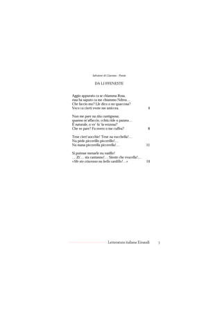 Salvatore di Giacomo - Poesie

               DA LI FFENESTE


Aggio appurato ca se chiamma Rosa,
essa ha saputo ca me chiammo Ndrea…
Che faccio mo? Lle dico o no quaccosa?
Veco ca cierti vvote me smiccea.                     4

Nun me pare na zita cuntignosa;
quanno m’affaccio, cchiù ride o pazzea…
È naturale, o vo’ fa’ la vezzosa?
Che ve pare? Fa overo o me cuffea?                   8

Tene ciert’uocchie! Tene na vucchella!…
Nu pède piccerillo piccerillo!…
Na mana piccerella piccerella!…                    11

Si putesse menarle nu vasillo!
… Zi’… sta cantanno!… Siente che vvucella!…
«Me sto criscenno nu bello cardillo!…»             14




                          Letteratura italiana Einaudi   7
 
