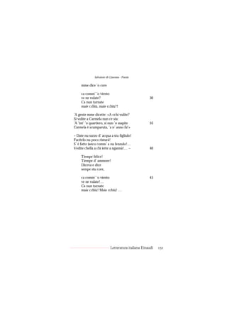 Salvatore di Giacomo - Poesie

     mme dice ’o core

     ca comm’ ’o viento
     ve ne vulate?                                  30
     Ca nun turnate
     maie cchiù, maie cchiù?!

’A gente mme dicette: «A cchi vulite?
Si vulite a Carmela nun ce sta:
’A ’int’ ’o quartiero, si nun ’o ssapite            35
Carmela è scumparuta, ’a n’ anno fa!»

– Date nu surzo d’ acqua a stu figliulo!
Facitelo nu poco risturà!
S’ è fatto ianco comm’ a nu lenzulo!…
Vedite chella a chi iette a ngannà!… –              40

     Tiempe felice!
     Tiempe d’ ammore!
     Diceva e dice
     sempe stu core,

     ca comm’ ’o viento                             45
     ve ne vulate!…
     Ca nun turnate
     maie cchiù! Maie cchiù! …




                           Letteratura italiana Einaudi   151
 