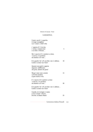 Salvatore di Giacomo - Poesie

                  ’A SENZITIVA


Carmè, nun fa’ ’a superba,
te tengo scanagliata:
tu si’ comm’ a chell’ erba

c’ appena ch’ è tuccata,
s’ arrasa, s’annasconne                               5
e se retira ’e ffronne…

Ma ’o ssaccio ch’ è carattere ca tiene,
’o saccio, e te perdono
sta smania ca te vene…

E te guardo ’int’ a ll’ uocchie e me n’ addono.     10
Carmè, tu mme vuo’ bene!

Quanno nun parle o appena
rispunne, indifferente,
che pena, aimmé che pena!

Ma po’ mme vene a mente                             15
ca ll’erba senzitiva
si pare morta è viva.

E ’o ssaccio ch’è carattere ca tiene
’o ssaccio, e te perdono
sta smania ca te vene…                              20

E te guardo ’int’ a ll’ uocchie e me n’ addono…
Carmè, tu mme vuo’ bene!

Guarda, io te stregno ’a mano
e tu m’ avuote ’a faccia…
Pecché, si chiano chiano                            25



                           Letteratura italiana Einaudi   152
 