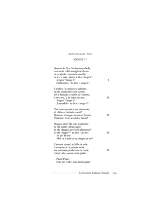 Salvatore di Giacomo - Poesie

                     SONGO I ’!


Quanno io dico: Na femmena bella
nun me fa cchiù mangià né durmì…
tu, ca siente ’a canzone nuvella,
tu, ca ’o ssaie, pienze e dice: Songo i’!
   Songo i’! Songo i’!                                 5
   Certamente – tu dice – songo i’!

E si dico: ’a canosco io sultanto,
saccio io sulo che core ca tene
me n’ ha fatto, crudele, fa’ chianto,
e metratta, ’a se’ mise, accussì…                    10
   Songo i’! Songo i’!
   Sta crudele – tu dice – songo i’!

Che mme mporta si mo, nteneruta,
sti chitarre tu rieste a sentì?
Quanno, stracqua, sta voce è fenuta,                 15
Chiarasté, te ne scuorde e bonnì!

Quanno dico: Stu core scuntento,
pe chi sbatte vulesse sapé!
Pe chi chiagno, pe chi m’allamento?
Pe chi chiagne? – tu dice – pe me!                   20
  Pe me’ Pe me!
  Meh ca ’o ssaie ca tu chiagne pe me!

E accussì comm’ a chillo ca vede
c’uno more e ’o putesse sarvà,
ma, surtanto pecché nun ce crede.                    25
comm’ a te, nun ne sente piatà…

  Piatà! Piatà!
  Nun me cride e nun siente piatà!



                            Letteratura italiana Einaudi   154
 