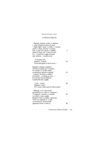 Salvatore di Giacomo - Poesie

               ’A TESTA D’ARUTA


– Mamma, mamma, sentite ’a campana
c’ a San Giorgio la messa mo sona…
– Figlia, figlia, ’amme ’o scialle e ’a curona,
nzerra ’o stipo, arricetta ’o cummò:
fatte ’a capa, dà ’o grano a ’e galline,               5
miette ll’ acqua ’int’ ’a testa d’ aruta…
Io c’ ’o sciato me l’ aggio crisciuta,
statt’ attienta… s’avesse seccà!

  – E mamma, iate,
  sentiteve ’’a messa:                               10
  l’aruta adacquata ve faccio truvà. –

Rataplan, rataplan, rataplera!
Arrivaie nu squatrone ’e surdate!
E a cavallo a ’e cavalle sudate
se mettettero attuorno a guardà.                     15
– Capurà, che facite a cavallo?
Si scennite… ve dongo na cosa… –
E na fronna d’aruta addirosa.
Carulina lle iette a piglià.

  – E ssì… tenite!                                   20
  Pigliateve ’aruta!
  (Ca ’o bene voluto nun fa cchiu scurdà.)

– Bella gio’, ca st’ aruta tenite.
premmettete ca ’o dico a ’o sargente? –
’O sargente ’o dicette a ’o tenente                  25
e se iettero ’aruta a piglià.
Rataplan! Sona ’a tromba ’a partenza…
Tutte e tre salutaino d’ ’a sella,
cu na fronna d’ aruta nuvella
appezzata vicino ’o sciaccò…                         30


                            Letteratura italiana Einaudi   163
 