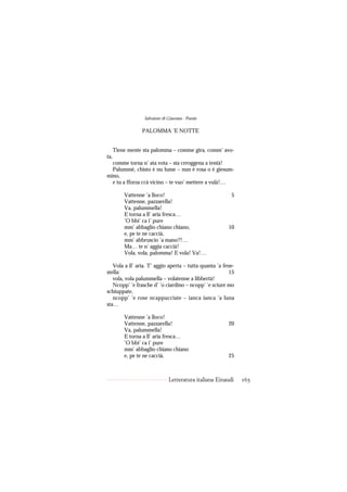Salvatore di Giacomo - Poesie

                 PALOMMA ’E NOTTE


      Tiene mente sta palomma – comme gira, comm’ avo-
ta,
  comme torna n’ ata vota – sta ceroggena a tentà!
  Palummè, chisto è nu lume – nun è rosa o è giesum-
mino,
  e tu a fforza ccà vicino – te vuo’ mettere a vulà!…

          Vattenne ’a lloco!                              5
          Vattenne, pazzarella!
          Va, palummella!
          E torna a ll’ aria fresca…
          ’O bbi’ ca i’ pure
          mm’ abbaglio chiano chiano,                   10
          e, pe te ne caccià,
          mm’ abbruscio ’a mano?!…
          Ma… te n’ aggia caccià!
          Vola, vola, palomma! E vola! Va!…

   Vola a ll’ aria. T’ aggio aperta – tutta quanta ’a fene-
stella:                                                  15
   vola, vola palummella – volatenne a libbertà!
   Ncopp’ ’e frasche d’ ’o ciardino – ncopp’ ’e sciure mo
schiuppate,
   ncopp’ ’e rose ncappucciate – ianca ianca ’a luna
sta…

          Vattenne ’a lloco!
          Vattenne, pazzarella!                         20
          Va, palummella!
          E torna a ll’ aria fresca…
          ’O bbi’ ca i’ pure
          mm’ abbaglio chiano chiano
          e, pe te ne caccià,                           25



                               Letteratura italiana Einaudi   165
 