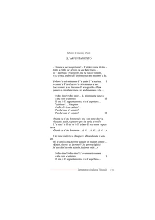 Salvatore di Giacomo - Poesie

                  LL’ APPUNTAMENTO


     – Dimane a ssera aspettame! – ll’ atriere mme diciste –
     Sotto a chillo tal’ arbero ca saie fatte truvà. –
     Io t’ aspettaie, credennete, ma tu nun ce veniste,
     e io, scema, anfino all’ úrdemo nun me muvette ’a llà.

     Vedevo ’o sole scénnere d’ ’a parte d’ ’a marina, 5
     e comm’ a ll’ oro lucere ’o cielo nnanze a me:
     doce comm’ a nu bàrzamo ll’ aria gentile e ffina
     passava e, ntrattenènnese, m’ addimannava ’e te…

       Ndin–don! Ndin–don!… L’ avummaria sunava
       a stu core scuntento                            10
       ll’ ora ’e ll’ appuntamento, e io t’ aspettava…
       Vatténne!… Si sapisse
       chello ch’ è succeduto!…
       Pecché nun si’ venuto?
       Pecché nun si’ venuto?                          15

  «Starrà cu n’ ata femmena!» stu core mme diceva.
  «Scusate, aucié, sapisseve pecché tarda a venì?»
  E ’a miez’ ’e ffrasche ’e ll’ arbere ll’ eco mme rispun-
neva:
  «Starrà cu n’ ata femmena… zi zì!… zi zì!… zi zì!…»

     E io mme mettette a chiagnere, abbandunata e sola,
20
     nfi’ a tanto ca nu giovene passaie pe nnanze a mme…
     «Embè, che so’ sti lacreme? Uh, povera figliola!
     St’ uocchie lucente aizàtele, faciteve vedé…»

       Ndin–don! Ndin–don! L’ avummaria sunava
       a stu core scuntento                                5
       ll’ ora ’e ll’ appuntamento, e io t’ aspettava…



                                Letteratura italiana Einaudi   170
 