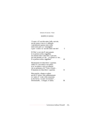 Salvatore di Giacomo - Poesie

                 DOPPO N’ANNO


’O nniro ’e ll’ uocchie mieie, bella, vuie site,
ma site amara e nun ve n’ addunate,
e spicialmente quanno mme vedite
tanno mme pare ca v’ amariggiate:
e pure ’o nniro e st’ uocchie mieie vuie site!         5

Sì! Dint’ o core mio ll’ anno passato
io ve purtava scritta e siggellata;
mo avimmo tutte e duie fatto ’o peccato,
mo vuie penzate a n’ ato… e io penzo a n’ ata…
E ve purtava scritta e siggellata!                   10

Ma lassammo sti chiacchiere ’a spartata;
chello ch’ è succeduto è succeduto;
io so’ nu nfamo e vuie na scellarata:
che ne parlammo a fa’? Tutto è fenuto…
E lassammo sti chiacchiere ’a spartata.              15

Meza parola, e doppo ve saluto:
pecché, ll’ atriere, avite addimmannato
a n’ amico d’ ’o mio cchiù canusciuto
io che facevo, e si mm’ era nzurato?…
Dicitemmello… E doppo, ve saluto.                    20




                            Letteratura italiana Einaudi   183
 