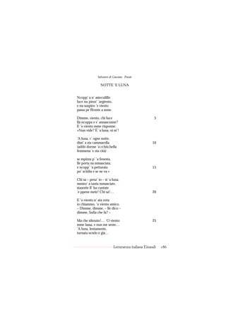 Salvatore di Giacomo - Poesie

                 NOTTE ’E LUNA


Ncopp’ a n’ asteculillo
luce nu piezz’ ’argiento,
e nu suspiro ’e viento
passa pe ffronte a mme.

Dimme, viento, chi luce                                5
llà ncoppa e s’ annasconne?
E ’o viento mme risponne:
«Nun vide? È ’a luna, oi ni’!

’A luna, c’ ogne notte,
dint’ a sta cammarella                               10
(addó dorme ’a cchiù bella
femmena ’e sta cità)

se mpizza p’ ’a fenesta,
lle porta na mmasciata,
e ncopp’ ’a petturata                                15
po’ sciúlia e se ne va.»

Chi sa – penz’ io – si ’a luna,
mmiez’ a tanta mmasciate,
stanotte ll’ ha cuntate
’e ppene meie! Chi sa!…                              20

E ’o viento n’ ata vota
io chiammo, ’o viento amico.
– Dimme, dimme, – lle dico –
dimme, Sufia che fa? –

Ma che silenzio!… ’O viento                          25
mme lassa, e nun me sente…
’A luna, lentamente,
turnata ncielo è già…


                            Letteratura italiana Einaudi   186
 
