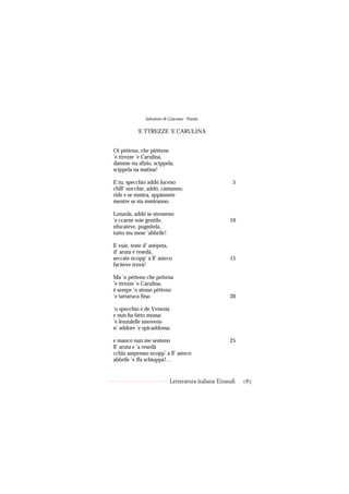 Salvatore di Giacomo - Poesie

           ’E TTREZZE ’E CARULINA


Oi pètteno, che piéttene
’e ttrezze ’e Carulina,
damme nu sfizio, scippela,
scippela na matina!

E tu, specchio addó luceno                            5
chill’ uocchie, addó, cantanno,
ride e se mmira, appànnete
mentre se sta mmiranno.

Lenzola, addó se stenneno
’e ccarne soie gentile,                             10
nfucateve, pugnitela,
tutto stu mese ’abbrile!

E vuie, teste d’ anèpeta,
d’ aruta e resedà,
seccate ncopp’ a ll’ asteco                         15
faciteve truvà!

Ma ’o pètteno che pettena
’e ttrezze ’e Carulina,
è sempe ’o stesso pètteno
’e tartaruca fina:                                  20

’o specchio è de Venezia
e nun ha fatto mossa:
’e lenzulelle smoveno
n’ addore ’e spicaddossa:

e manco nun me senteno                              25
ll’ aruta e ’a resedà
cchiù ampresso ncopp’ a ll’ asteco
abbrile ’e ffa schiuppà!…


                           Letteratura italiana Einaudi   187
 