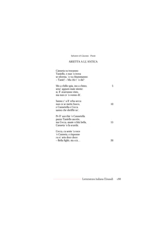 Salvatore di Giacomo - Poesie

            ARIETTA A LL’ANTICA


Cànneta va truvanno
Taniello, e nun ’o trova
se nforma, ’o va chiammanno:
– Tanié! – Ma chi t’ ’o dà?

Mo a chillo spia, mo a chisto,                         5
senz’ appurà maie niente:
sì, ll’ avarranno visto,
ma nun ce ’o vonno di’.

Sanno c’ a ll’ erba secca
nun ce se mette fuoco,                               10
e Cannetella e Cecca
sanno che sbriffie so’.

Pe ll’ uocchie ’e Cannetella
pazzo Taniello ascette,
ma Cecca, assaie cchiù bella,                        15
Canneta ’o fa scurdà;

Cecca, ca sente ’a voce
’e Canneta, e risponne
cu n’ aria doce doce:
– Bella figliò, sta ccà…                             20




                            Letteratura italiana Einaudi   188
 