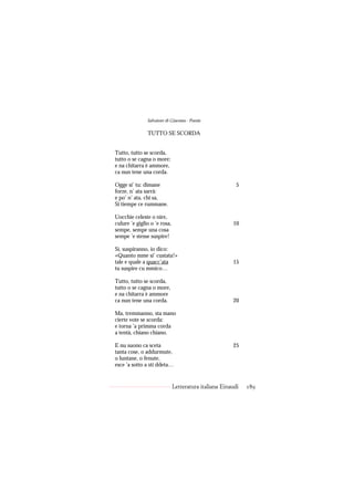 Salvatore di Giacomo - Poesie

               TUTTO SE SCORDA


Tutto, tutto se scorda,
tutto o se cagna o more;
e na chitarra è ammore,
ca nun tene una corda.

Ogge si’ tu: dimane                                      5
forze, n’ ata sarrà:
e po’ n’ ata, chi sa,
Si tiempe ce rummane.

Uocchie celeste o nire,
culure ’e giglio o ’e rosa,                            10
sempe, sempe una cosa
sempe ’e stesse suspire!

Si, suspiranno, io dico:
«Quanto mme si’ custata!»
tale e quale a quacc’ata                               15
tu suspire cu mmico…

Tutto, tutto se scorda,
tutto o se cagna o more,
e na chitarra è ammore
ca nun tene una corda.                                 20

Ma, tremmanno, sta mano
cierte vote se scorda:
e torna ’a primma corda
a tentà, chiano chiano.

E nu suono ca sceta                                    25
tanta cose, o addurmute,
o luntane, o fenute,
esce ’a sotto a sti ddeta…


                              Letteratura italiana Einaudi   189
 