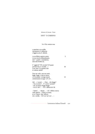 Salvatore di Giacomo - Poesie

               DINT’ ’O CIARDINO




                ’A vi’ llà; vestuta rosa


e assettata a nu sedile,
risciatanno st’ addurosa
e liggiera aria d’ abbrile,

cu nu libbro apierto nzino,                              5
cu nu vraccio abbandunato,
sott’ ’o pède ’e mandarino,
sola sola Emilia sta.

C’ aggia fa’? M’ accosto? (E quase
arrivato lle so’ ncuollo…)                             10
Core mio! Cu quanta vase
te vulesse salutà!

Nun me vede, nun me sente,
legge, legge, e nun se move:
e io ncantato ’a tengo mente                           15
cammenanno ncopp’ a ll’ ove…

Ah!… s’ avota!… – Emì… che liegge?
– Tu ccà stive?… E ’a dó si’ asciuto?
– M’ accustavo liegge liegge…
– Pe fa’ che?… – Pe t’ abbraccià! 20

– Statte!… – Siente… – (E ’o libbro nterra
cade apierto…) Essa se scanza,
se vo’ sósere, mm’ afferra,
rire e strilla: – Uh! no! no! no!… –



                              Letteratura italiana Einaudi   190
 