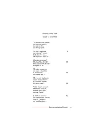 Salvatore di Giacomo - Poesie

                DINT’ ’O SUONNO


Tu duorme, io te guardo;
mo nzuonno suspire,
mo pare ca rire,
mo staie pe parlà.

Sta vocca ’e pupata,                                   5
sta schiocca ’e cerase,
fa ll’ atto d’ ’e vase…
Ma ’e cerca, o ’e vo’ da’?…

Che dice durmenno?
Che ffaie? Cu chi ride?                              10
Chi chiamme? A chi vide?
Chi parla cu te?…

M’ acàlo: se mmesca
stu sciato a stu sciato,
e, murmuliato,                                       15
nu nomme sent’ i’…

Ma è overo? Ma è certo
ca a n’ ato vuo’ bene?
Ca nzuonno te vene?
Ca ncore te sta?…                                    20

Vatté! Nun ’o ccredo!
Durmenno o scetata,
tu maie nun si’ stata
sincera, Carmè!

E chisto ca nzuonno                                  25
mo chiamme int’ ’o scuro,
mme fa, t’ assicuro,
no’ mmidia, piatà!…


                            Letteratura italiana Einaudi   192
 