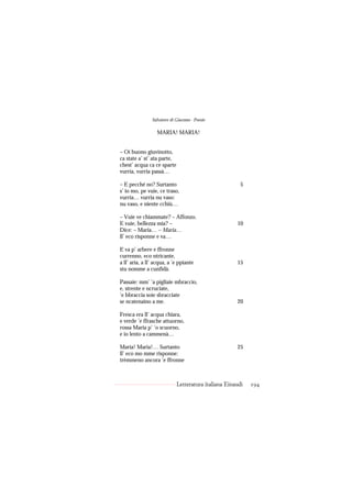 Salvatore di Giacomo - Poesie

                  MARIA! MARIA!


– Oi buono giuvinotto,
ca state a’ st’ ata parte,
chest’ acqua ca ce sparte
vurria, vurria passà…

– E pecché no? Surtanto                                 5
s’ io mo, pe vuie, ce traso,
vurria… vurria nu vaso:
nu vaso, e niente cchiù…

– Vuie ve chiammate? – Affonzo.
E vuie, bellezza mia? –                               10
Dice: – Maria… – Maria…
ll’ eco risponne e va…

E va p’ arbere e ffronne
currenno, eco ntricante,
a ll’ aria, a ll’ acqua, a ’e ppiante                 15
stu nomme a cunfidà.

Passaie: mm’ ’a pigliaie mbraccio,
e, strente e ncruciate,
’e bbraccia soie sbracciate
se ncatenaino a me.                                   20

Fresca era ll’ acqua chiara,
e verde ’e ffrasche attuorno,
rossa Maria p’ ’o scuorno,
e io lento a cammenà…

Maria! Maria!… Surtanto                               25
ll’ eco mo mme risponne:
trèmmeno ancora ’e ffronne



                             Letteratura italiana Einaudi   194
 