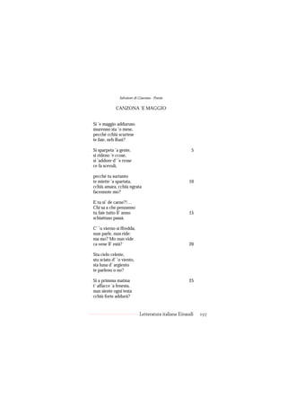 Salvatore di Giacomo - Poesie

             CANZONA ’E MAGGIO


Si ’e maggio adduruso
murenno sta ’o mese,
pecché cchiù scurtese
te faie, neh Rusì?

Si sparpeta ’a gente,                                  5
si rideno ’e ccose,
si ’addore d’ ’e rrose
ce fa scevulì,

pecché tu surtanto
te miette ’a spartata,                               10
cchiù amara, cchiù ngrata
facennote mo?

E tu si’ de carne?!…
Chi sa a che penzanno
tu faie tutto ll’ anno                               15
schiattuso passà.

C’ ’o vierno si ffredda,
nun parle, nun ride:
ma mo? Mo nun vide
ca vene ll’ està?                                    20

Stu cielo celeste,
stu sciato d’ ’o viento,
sta luna d’ argiento
te parleno o no?

Si a primma matina                                   25
t’ affacce ’a fenesta,
nun siente ogni testa
cchiù forte addurà?


                            Letteratura italiana Einaudi   197
 