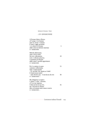 Salvatore di Giacomo - Poesie

             …E S’ ANNASCONNE


A ll’acqua chiara e ffresca,
a ll’ acqua ’e tre funtane
mme so’ lavato ’e mmane.
E mme l’ aggio asciuttate
’e n’ arbero a li fronne,                             5
addó canta nu miérulo cianciuso
e s’ annasconne.

Miérulo affurtunato,
viato a chi te sente!
Sta voce, alleramente,                              10
sceta ’o silenzio attuorno,
e tremmeno sti ffronne
addó canta l’ auciello apprettatore
e s’ annasconne.

Pur’ io cantavo: io pure.                           15
cuntenta e affurtunata,
tutta ’a santa iurnata.
– St’ uocchie! Ah, quanto so’ belle!
E chesti trezze ionne!
– mme dicette uno. – E sta faccia che rire          20
e s’ annasconne! –

Mo chiagneno cu mmico
l’ arbere, l’ erba, ’e ffronne,
e ll’ eco me risponne.
Cchiù sta faccia nun rire,                          25
ma ’e lacreme se nfonne:
dint a sti mmane meie rossa se nzerra
e s’ annasconne…




                           Letteratura italiana Einaudi   199
 