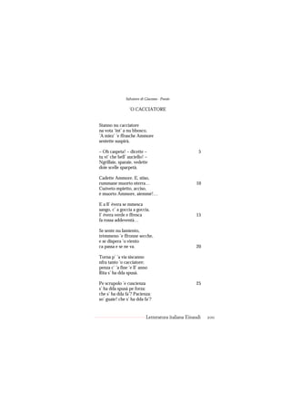 Salvatore di Giacomo - Poesie

                 ’O CACCIATORE


Stanno nu cacciatore
na vota ’int’ a nu bbosco,
’A miez’ ’e ffrasche Ammore
sentette suspirà.

– Oh caspeta! – dicette –                              5
tu vi’ che bell’ auciello! –
Ngrillaie, sparaie, vedette
doie scelle sparpetà.

Cadette Ammore. E, stiso,
rummane muorto nterra…                               10
Cuóveto mpietto, acciso,
è muorto Ammore, aiemmé!…

E a ll’ èvera se mmesca
sango, c’ a goccia a goccia,
I’ èvera verde e ffresca                             15
fa rossa addeventà…

Se sente nu lamiento,
trèmmeno ’e ffronne secche,
e se dispera ’o viento
ca passa e se ne va.                                 20

Torna p’ ’a via siscanno
nfra tanto ’o cacciatore;
penza c’ ’a fine ’e ll’ anno
Rita s’ ha dda spusà.

Pe scrupolo ’e cuscienza                             25
s’ ha dda spusà pe forza:
che s’ ha dda fa’? Pacienza:
so’ guaie! che s’ ha dda fa’?


                            Letteratura italiana Einaudi   200
 
