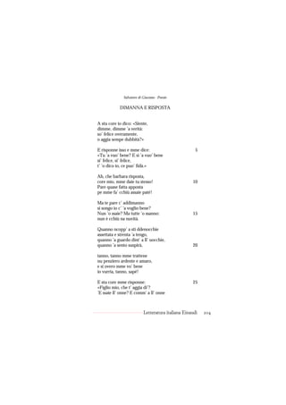 Salvatore di Giacomo - Poesie

            DIMANNA E RISPOSTA


A stu core io dico: «Siente,
dimme, dimme ’a verità:
so’ felice overamente,
o aggia sempe dubbità?»

E risponne isso e mme dice:                           5
«Tu ’a vuo’ bene? E si ’a vuo’ bene
si’ felice, si’ felice,
t’ ’o dico io, ce puo’ fidà.»

Ah, che barbara risposta,
core mio, mme daie tu stesso!                       10
Pare quase fatta apposta
pe mme fa’ cchiù assaie paté!

Ma te pare c’ addimanno
si songo io c’ ’a voglio bene?
Nun ’o ssaie? Ma tutte ’o ssanno:                   15
nun è cchiù na nuvità.

Quanno ncopp’ a sti ddenocchie
assettata e strenta ’a tengo,
quanno ’a guardo dint’ a ll’ uocchie,
quanno ’a sento suspirà,                            20

tanno, tanno mme trattene
nu penziero ardente e amaro,
e si overo mme vo’ bene
io vurria, tanno, sapé!

E stu core mme risponne:                            25
«Figlio mio, che t’ aggia di’?
’E ssaie ll’ onne? E comm’ a ll’ onne



                           Letteratura italiana Einaudi   204
 