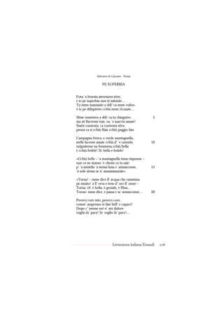 Salvatore di Giacomo - Poesie

                   PE SUPERBIA


Fora ’a fenesta aieressera stive,
e io pe superbia nun te salutaie…
Tu mme mannaste a ddi’ ca mme vulive,
e io pe ddispietto cchiù mme ricusaie…

Mme venettero a ddi’ ca tu chiagnive,                  5
ma sti llacreme toie, va, ’e ssaccio assaie!
Statte cuntenta, ca cuntenta stive,
penza ca si cchiù ffaie cchiù peggio faie.

Campagna fresca, e verde muntagnella,
stelle lucente assaie cchiù d’ ’e cannele,           10
nzignàteme na femmena cchiù bella
e cchiù fedele! Sì: bella e fedele!

«Cchiù belle – ’a muntagnella mme risponne –
nun ce ne stanno ’e chesta ca tu saie:
p’ ’a mmidia ’a stessa luna s’ annasconne,           15
’o sole stesso se n’ annammuraie».

«Torna! – mme dice ll’ acqua che cammina
pe mmiez’ a ll’ erva e tene d’ oro ll’ onne –
Torna; ch’ è bella, è geniale, è ffina…
Torna» mme dice, e passa e ss’ annasconne…           20

Povero core mio, povero core,
comm’ ampresso te faie bell’ e capace!
Dopo c’ avesse avé n’ ato dulore
voglio fa’ pace! Sì: voglio fa’ pace!…




                            Letteratura italiana Einaudi   206
 