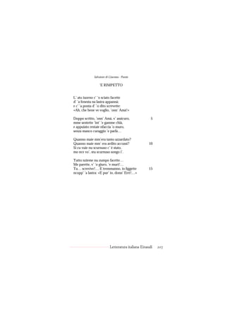 Salvatore di Giacomo - Poesie

                  ’E RIMPETTO


L’ ato iuorno c’ ’o sciato facette
d’ ’a fenesta na lastra appannà;
e c’ ’a ponta d’ ’o dito screvette:
«Ah, che bene ve voglio, ’onn’ Amà!»

Doppo scritto, ’onn’ Amà, v’ assicuro,                5
mme sentette ’int’ ’e gamme chïà,
e appuiato restaie nfaccia ’o muro,
senza manco curaggio ’e parlà…

Quanno maie mm’era tanto azzardato?
Quanno maie mm’ era ardito accussì?                 10
Si cu vuie nu scurnuso c’ è stato,
mo nce vo’, stu scurnuso songo i’.

Tutto nzieme nu zumpo facette…
Me parette, v’ ’o giuro, ’e murì!…
Tu… screvive!… E tremmanno, io liggette             15
ncopp’ ’a lastra: «E pur’ io, donn’ Errì!…»




                           Letteratura italiana Einaudi   207
 