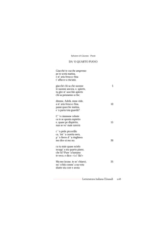 Salvatore di Giacomo - Poesie

             DA ’O QUARTO PIANO


Giacché te cucche ampresso
pe te scetà matina,
e st’ aria fresca e fina
t’ affacce a risciatà;

giacché chi sa che suonne                              5
te suonne ancora, e, spierte,
tu gire st’ uocchie apierte
chi sa penzanno a che;

dimme, Adelà, mme vide,
a st’ aria fresca e fina,                            10
passà quacche matina,
e ’a parta toia guardà?

C’ ’o càmmese celeste
ca te se sponta mpietto
e, quase pe dispietto,                               15
nun se vo’ maie nzerrà:

c’ ’o pède piccerillo
ca, ’int’ ’a cazetta nera,
p’ ’e fierre d’ ’a ringhiera
mo dice sì mo no;                                    20

ca tu staie quase ncielo
ncopp’ a stu quarto piano,
che fa? Pure ’a luntano
te veco, e dico: «’a i’ llà!»

Ma mo (scuse, io so’ chiaro),                        25
nu’ cchiù comm’ a na vota
sbatte stu core e avota



                            Letteratura italiana Einaudi   208
 