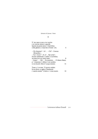 Salvatore di Giacomo - Poesie

                           II


N’ ata capa se sose a nu cuscino
e se vota pe sèntere e guardà:
Sponta na ponta ianca ’e barrettino,
cchiù ghianca ’a luna facce fronte ’a fa.             4

– Chi chiamma? – Io!… – Chi? – Cosenza
   Birnardino…
– Vuo’ vèvere? – Sì, sì!… Ppi carità! –
Scenne ambéttola n’ ombra ’a nu lettino,
na tossa secca se sente tussà…                8
– Acqua!… – Mo!… Nu mumento… – E chiano chiano,
p’ ’o stanzone s’ abbìa st’ ato surdato,
cu nu bucale chino d’ acqua mmano.           11

Tosse e s’ accosta. ’O povero malato
fa nu sforzo, se ggira e finalmente
s’ assetta mmiez’ ’o lietto e ’o tene mente.        14




                           Letteratura italiana Einaudi   211
 